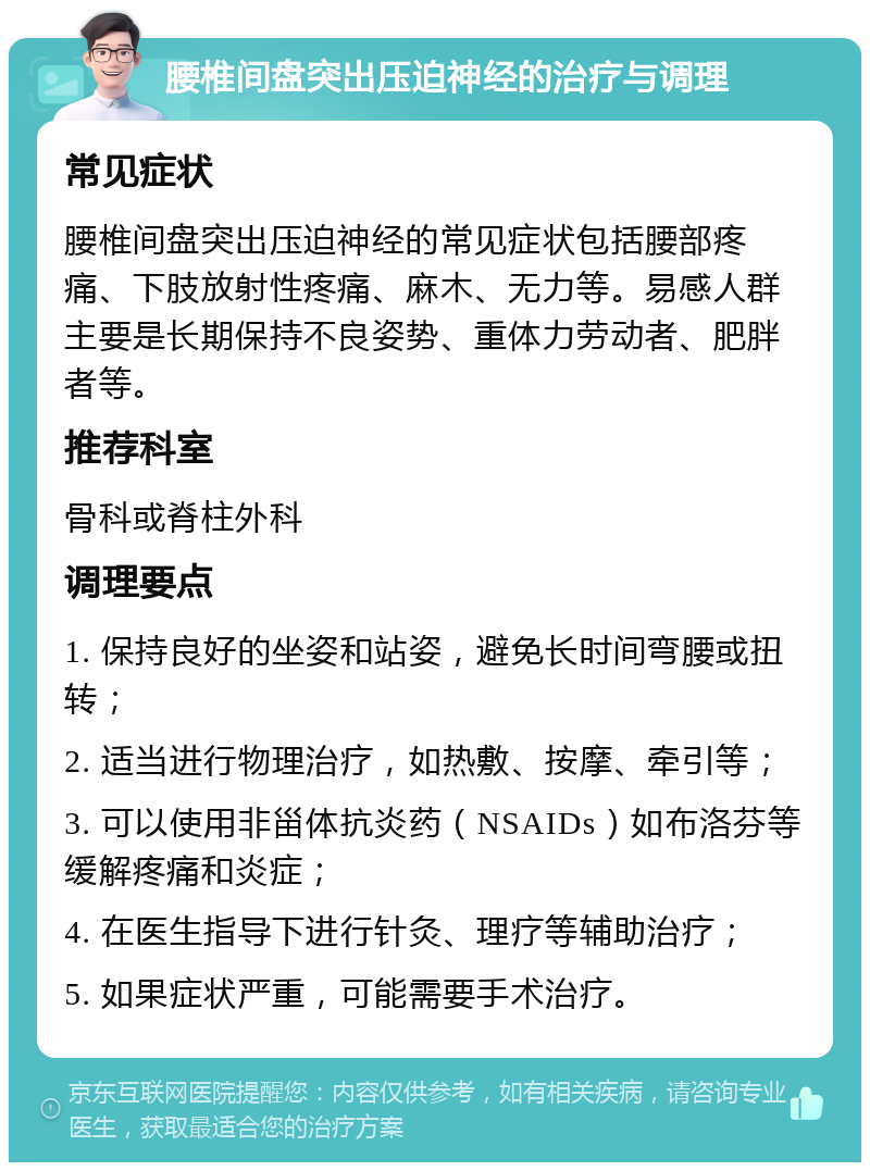 腰椎间盘突出压迫神经的治疗与调理 常见症状 腰椎间盘突出压迫神经的常见症状包括腰部疼痛、下肢放射性疼痛、麻木、无力等。易感人群主要是长期保持不良姿势、重体力劳动者、肥胖者等。 推荐科室 骨科或脊柱外科 调理要点 1. 保持良好的坐姿和站姿，避免长时间弯腰或扭转； 2. 适当进行物理治疗，如热敷、按摩、牵引等； 3. 可以使用非甾体抗炎药（NSAIDs）如布洛芬等缓解疼痛和炎症； 4. 在医生指导下进行针灸、理疗等辅助治疗； 5. 如果症状严重，可能需要手术治疗。