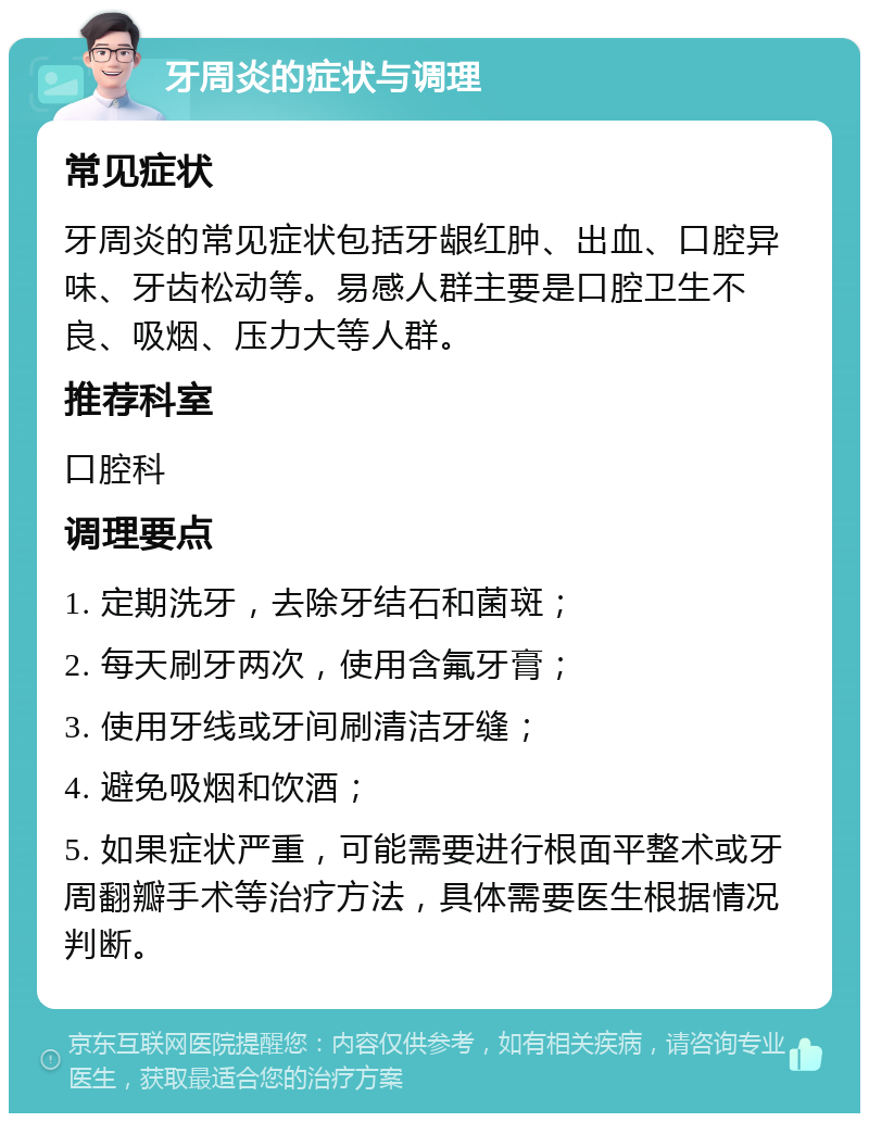 牙周炎的症状与调理 常见症状 牙周炎的常见症状包括牙龈红肿、出血、口腔异味、牙齿松动等。易感人群主要是口腔卫生不良、吸烟、压力大等人群。 推荐科室 口腔科 调理要点 1. 定期洗牙，去除牙结石和菌斑； 2. 每天刷牙两次，使用含氟牙膏； 3. 使用牙线或牙间刷清洁牙缝； 4. 避免吸烟和饮酒； 5. 如果症状严重，可能需要进行根面平整术或牙周翻瓣手术等治疗方法，具体需要医生根据情况判断。