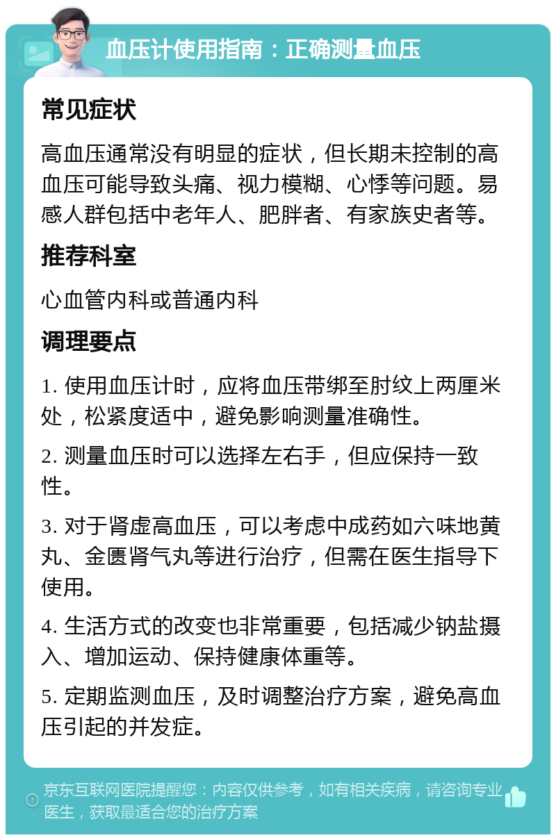 血压计使用指南：正确测量血压 常见症状 高血压通常没有明显的症状，但长期未控制的高血压可能导致头痛、视力模糊、心悸等问题。易感人群包括中老年人、肥胖者、有家族史者等。 推荐科室 心血管内科或普通内科 调理要点 1. 使用血压计时，应将血压带绑至肘纹上两厘米处，松紧度适中，避免影响测量准确性。 2. 测量血压时可以选择左右手，但应保持一致性。 3. 对于肾虚高血压，可以考虑中成药如六味地黄丸、金匮肾气丸等进行治疗，但需在医生指导下使用。 4. 生活方式的改变也非常重要，包括减少钠盐摄入、增加运动、保持健康体重等。 5. 定期监测血压，及时调整治疗方案，避免高血压引起的并发症。