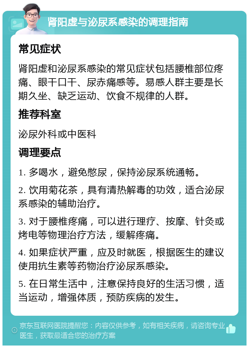 肾阳虚与泌尿系感染的调理指南 常见症状 肾阳虚和泌尿系感染的常见症状包括腰椎部位疼痛、眼干口干、尿赤痛感等。易感人群主要是长期久坐、缺乏运动、饮食不规律的人群。 推荐科室 泌尿外科或中医科 调理要点 1. 多喝水，避免憋尿，保持泌尿系统通畅。 2. 饮用菊花茶，具有清热解毒的功效，适合泌尿系感染的辅助治疗。 3. 对于腰椎疼痛，可以进行理疗、按摩、针灸或烤电等物理治疗方法，缓解疼痛。 4. 如果症状严重，应及时就医，根据医生的建议使用抗生素等药物治疗泌尿系感染。 5. 在日常生活中，注意保持良好的生活习惯，适当运动，增强体质，预防疾病的发生。