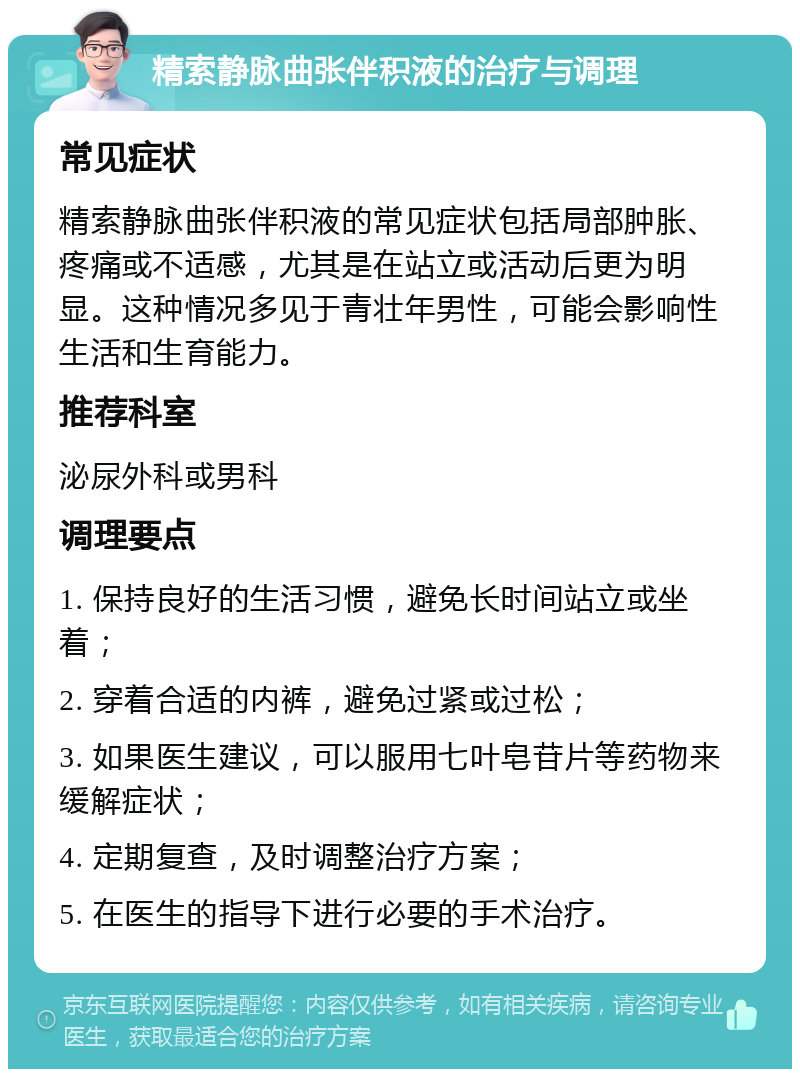 精索静脉曲张伴积液的治疗与调理 常见症状 精索静脉曲张伴积液的常见症状包括局部肿胀、疼痛或不适感，尤其是在站立或活动后更为明显。这种情况多见于青壮年男性，可能会影响性生活和生育能力。 推荐科室 泌尿外科或男科 调理要点 1. 保持良好的生活习惯，避免长时间站立或坐着； 2. 穿着合适的内裤，避免过紧或过松； 3. 如果医生建议，可以服用七叶皂苷片等药物来缓解症状； 4. 定期复查，及时调整治疗方案； 5. 在医生的指导下进行必要的手术治疗。