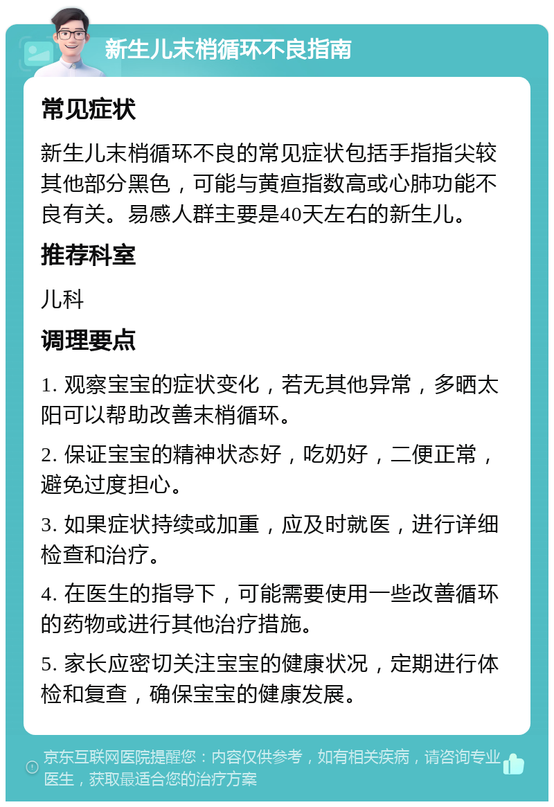 新生儿末梢循环不良指南 常见症状 新生儿末梢循环不良的常见症状包括手指指尖较其他部分黑色，可能与黄疸指数高或心肺功能不良有关。易感人群主要是40天左右的新生儿。 推荐科室 儿科 调理要点 1. 观察宝宝的症状变化，若无其他异常，多晒太阳可以帮助改善末梢循环。 2. 保证宝宝的精神状态好，吃奶好，二便正常，避免过度担心。 3. 如果症状持续或加重，应及时就医，进行详细检查和治疗。 4. 在医生的指导下，可能需要使用一些改善循环的药物或进行其他治疗措施。 5. 家长应密切关注宝宝的健康状况，定期进行体检和复查，确保宝宝的健康发展。