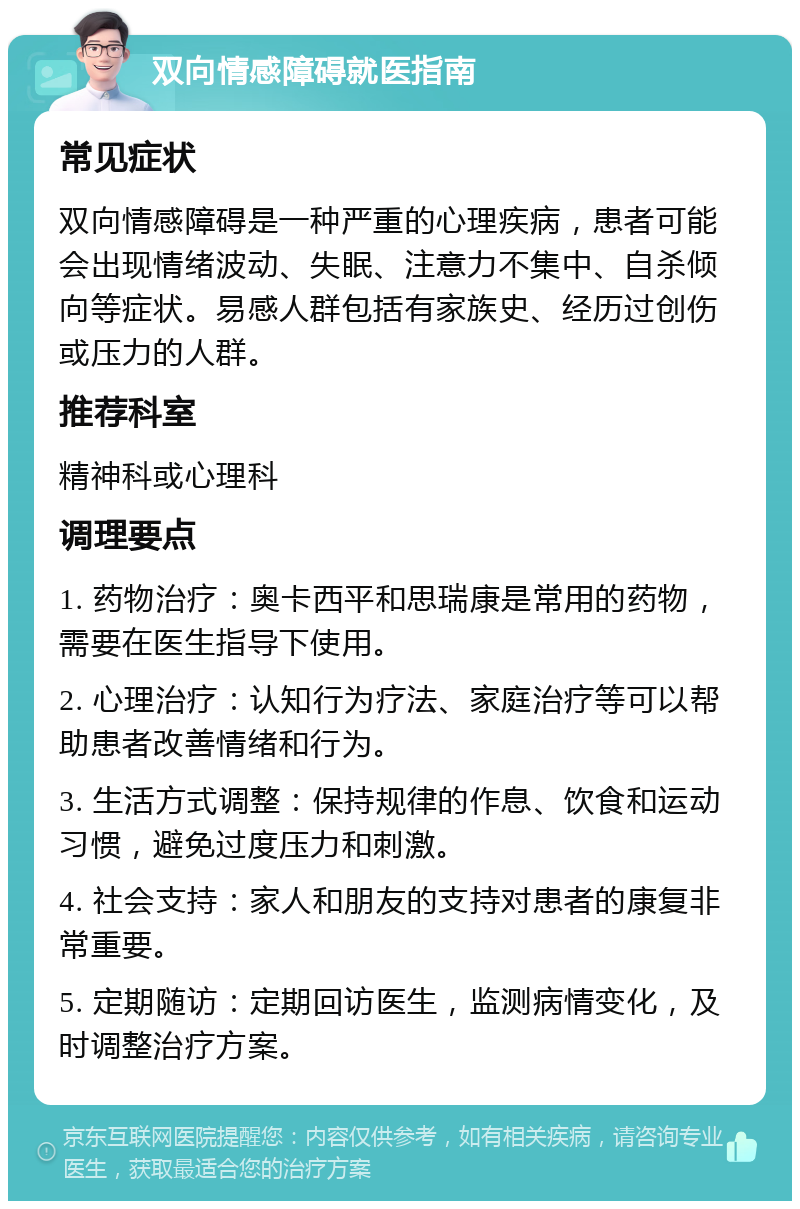 双向情感障碍就医指南 常见症状 双向情感障碍是一种严重的心理疾病，患者可能会出现情绪波动、失眠、注意力不集中、自杀倾向等症状。易感人群包括有家族史、经历过创伤或压力的人群。 推荐科室 精神科或心理科 调理要点 1. 药物治疗：奥卡西平和思瑞康是常用的药物，需要在医生指导下使用。 2. 心理治疗：认知行为疗法、家庭治疗等可以帮助患者改善情绪和行为。 3. 生活方式调整：保持规律的作息、饮食和运动习惯，避免过度压力和刺激。 4. 社会支持：家人和朋友的支持对患者的康复非常重要。 5. 定期随访：定期回访医生，监测病情变化，及时调整治疗方案。