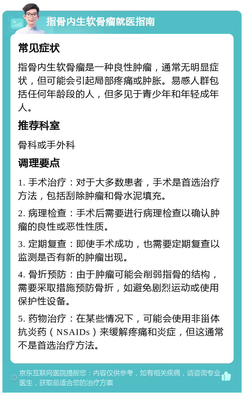 指骨内生软骨瘤就医指南 常见症状 指骨内生软骨瘤是一种良性肿瘤，通常无明显症状，但可能会引起局部疼痛或肿胀。易感人群包括任何年龄段的人，但多见于青少年和年轻成年人。 推荐科室 骨科或手外科 调理要点 1. 手术治疗：对于大多数患者，手术是首选治疗方法，包括刮除肿瘤和骨水泥填充。 2. 病理检查：手术后需要进行病理检查以确认肿瘤的良性或恶性性质。 3. 定期复查：即使手术成功，也需要定期复查以监测是否有新的肿瘤出现。 4. 骨折预防：由于肿瘤可能会削弱指骨的结构，需要采取措施预防骨折，如避免剧烈运动或使用保护性设备。 5. 药物治疗：在某些情况下，可能会使用非甾体抗炎药（NSAIDs）来缓解疼痛和炎症，但这通常不是首选治疗方法。