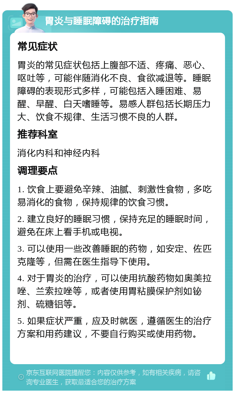 胃炎与睡眠障碍的治疗指南 常见症状 胃炎的常见症状包括上腹部不适、疼痛、恶心、呕吐等，可能伴随消化不良、食欲减退等。睡眠障碍的表现形式多样，可能包括入睡困难、易醒、早醒、白天嗜睡等。易感人群包括长期压力大、饮食不规律、生活习惯不良的人群。 推荐科室 消化内科和神经内科 调理要点 1. 饮食上要避免辛辣、油腻、刺激性食物，多吃易消化的食物，保持规律的饮食习惯。 2. 建立良好的睡眠习惯，保持充足的睡眠时间，避免在床上看手机或电视。 3. 可以使用一些改善睡眠的药物，如安定、佐匹克隆等，但需在医生指导下使用。 4. 对于胃炎的治疗，可以使用抗酸药物如奥美拉唑、兰索拉唑等，或者使用胃粘膜保护剂如铋剂、硫糖铝等。 5. 如果症状严重，应及时就医，遵循医生的治疗方案和用药建议，不要自行购买或使用药物。