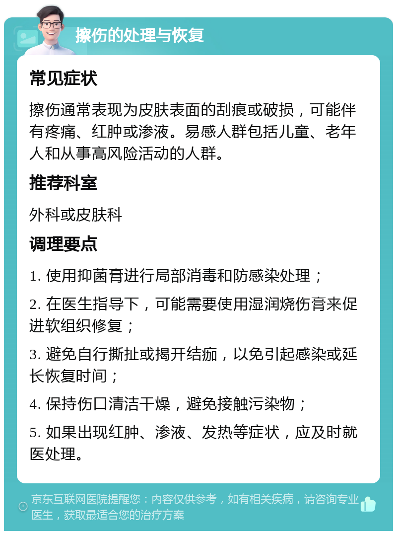 擦伤的处理与恢复 常见症状 擦伤通常表现为皮肤表面的刮痕或破损，可能伴有疼痛、红肿或渗液。易感人群包括儿童、老年人和从事高风险活动的人群。 推荐科室 外科或皮肤科 调理要点 1. 使用抑菌膏进行局部消毒和防感染处理； 2. 在医生指导下，可能需要使用湿润烧伤膏来促进软组织修复； 3. 避免自行撕扯或揭开结痂，以免引起感染或延长恢复时间； 4. 保持伤口清洁干燥，避免接触污染物； 5. 如果出现红肿、渗液、发热等症状，应及时就医处理。