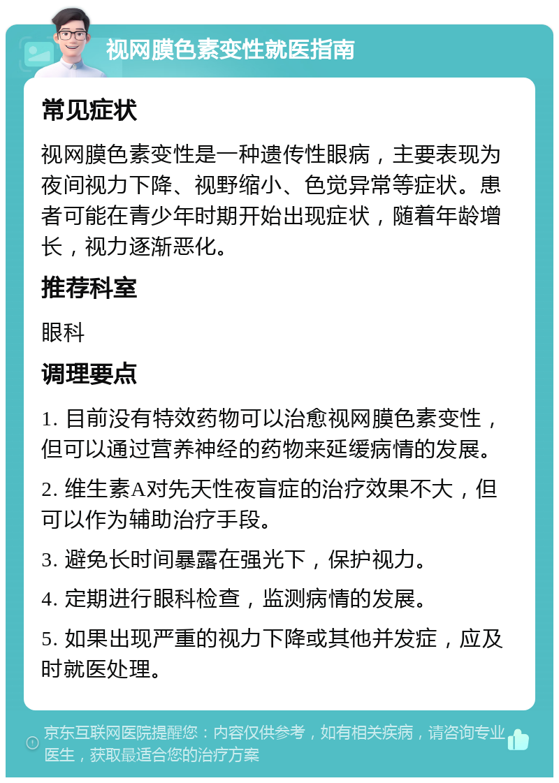 视网膜色素变性就医指南 常见症状 视网膜色素变性是一种遗传性眼病，主要表现为夜间视力下降、视野缩小、色觉异常等症状。患者可能在青少年时期开始出现症状，随着年龄增长，视力逐渐恶化。 推荐科室 眼科 调理要点 1. 目前没有特效药物可以治愈视网膜色素变性，但可以通过营养神经的药物来延缓病情的发展。 2. 维生素A对先天性夜盲症的治疗效果不大，但可以作为辅助治疗手段。 3. 避免长时间暴露在强光下，保护视力。 4. 定期进行眼科检查，监测病情的发展。 5. 如果出现严重的视力下降或其他并发症，应及时就医处理。