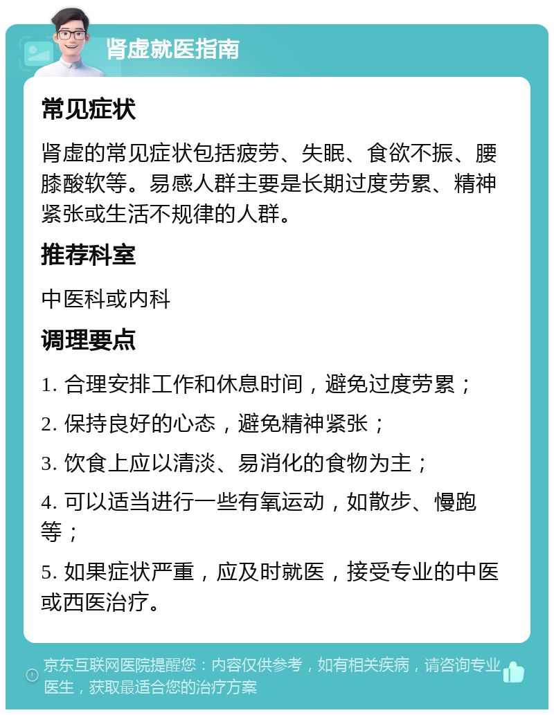 肾虚就医指南 常见症状 肾虚的常见症状包括疲劳、失眠、食欲不振、腰膝酸软等。易感人群主要是长期过度劳累、精神紧张或生活不规律的人群。 推荐科室 中医科或内科 调理要点 1. 合理安排工作和休息时间，避免过度劳累； 2. 保持良好的心态，避免精神紧张； 3. 饮食上应以清淡、易消化的食物为主； 4. 可以适当进行一些有氧运动，如散步、慢跑等； 5. 如果症状严重，应及时就医，接受专业的中医或西医治疗。