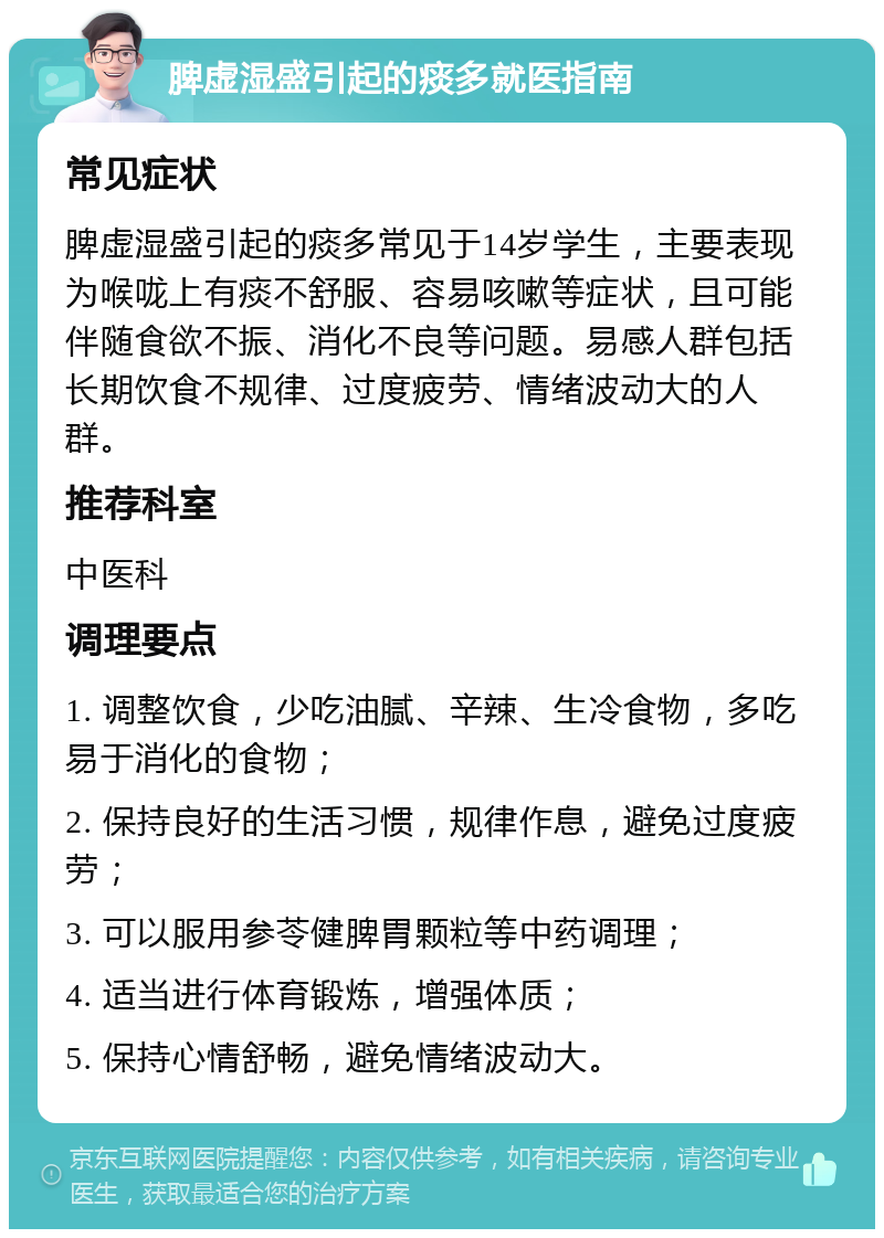 脾虚湿盛引起的痰多就医指南 常见症状 脾虚湿盛引起的痰多常见于14岁学生，主要表现为喉咙上有痰不舒服、容易咳嗽等症状，且可能伴随食欲不振、消化不良等问题。易感人群包括长期饮食不规律、过度疲劳、情绪波动大的人群。 推荐科室 中医科 调理要点 1. 调整饮食，少吃油腻、辛辣、生冷食物，多吃易于消化的食物； 2. 保持良好的生活习惯，规律作息，避免过度疲劳； 3. 可以服用参苓健脾胃颗粒等中药调理； 4. 适当进行体育锻炼，增强体质； 5. 保持心情舒畅，避免情绪波动大。