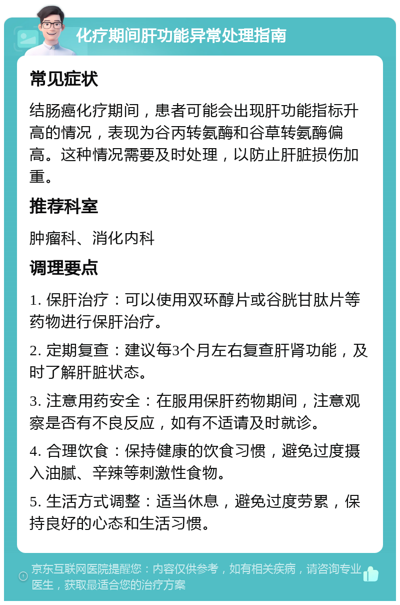 化疗期间肝功能异常处理指南 常见症状 结肠癌化疗期间，患者可能会出现肝功能指标升高的情况，表现为谷丙转氨酶和谷草转氨酶偏高。这种情况需要及时处理，以防止肝脏损伤加重。 推荐科室 肿瘤科、消化内科 调理要点 1. 保肝治疗：可以使用双环醇片或谷胱甘肽片等药物进行保肝治疗。 2. 定期复查：建议每3个月左右复查肝肾功能，及时了解肝脏状态。 3. 注意用药安全：在服用保肝药物期间，注意观察是否有不良反应，如有不适请及时就诊。 4. 合理饮食：保持健康的饮食习惯，避免过度摄入油腻、辛辣等刺激性食物。 5. 生活方式调整：适当休息，避免过度劳累，保持良好的心态和生活习惯。