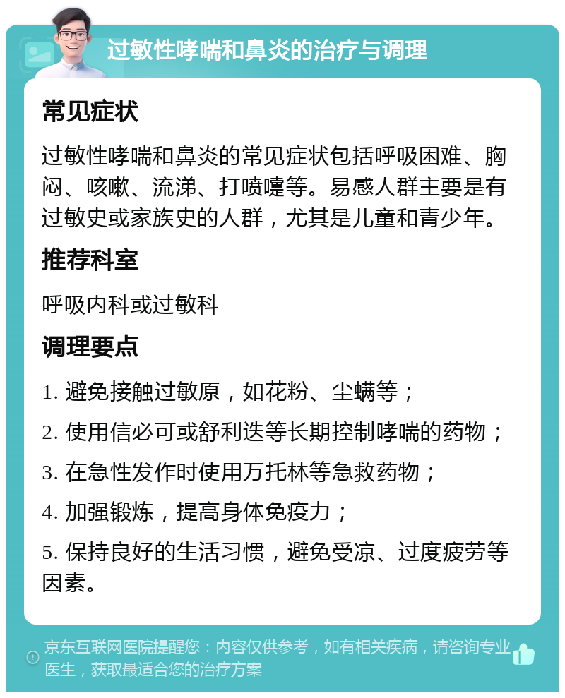 过敏性哮喘和鼻炎的治疗与调理 常见症状 过敏性哮喘和鼻炎的常见症状包括呼吸困难、胸闷、咳嗽、流涕、打喷嚏等。易感人群主要是有过敏史或家族史的人群，尤其是儿童和青少年。 推荐科室 呼吸内科或过敏科 调理要点 1. 避免接触过敏原，如花粉、尘螨等； 2. 使用信必可或舒利迭等长期控制哮喘的药物； 3. 在急性发作时使用万托林等急救药物； 4. 加强锻炼，提高身体免疫力； 5. 保持良好的生活习惯，避免受凉、过度疲劳等因素。