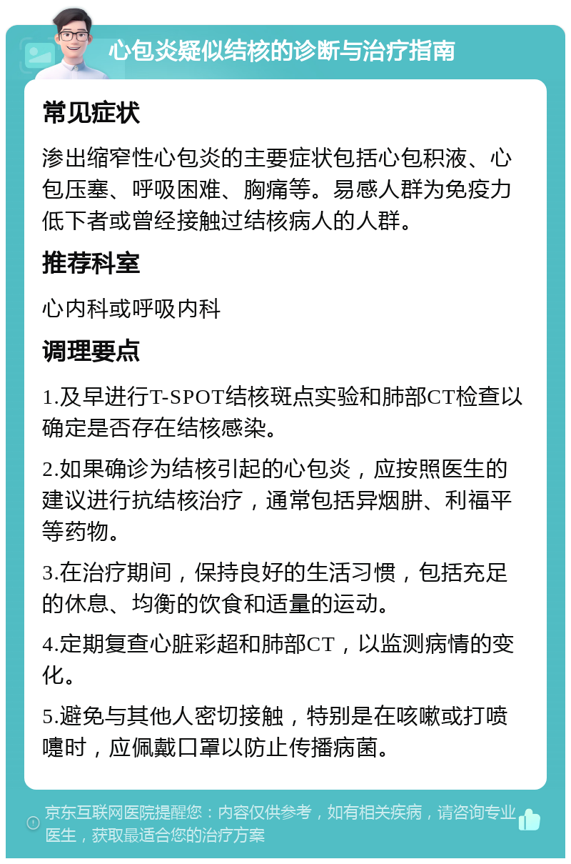 心包炎疑似结核的诊断与治疗指南 常见症状 渗出缩窄性心包炎的主要症状包括心包积液、心包压塞、呼吸困难、胸痛等。易感人群为免疫力低下者或曾经接触过结核病人的人群。 推荐科室 心内科或呼吸内科 调理要点 1.及早进行T-SPOT结核斑点实验和肺部CT检查以确定是否存在结核感染。 2.如果确诊为结核引起的心包炎，应按照医生的建议进行抗结核治疗，通常包括异烟肼、利福平等药物。 3.在治疗期间，保持良好的生活习惯，包括充足的休息、均衡的饮食和适量的运动。 4.定期复查心脏彩超和肺部CT，以监测病情的变化。 5.避免与其他人密切接触，特别是在咳嗽或打喷嚏时，应佩戴口罩以防止传播病菌。