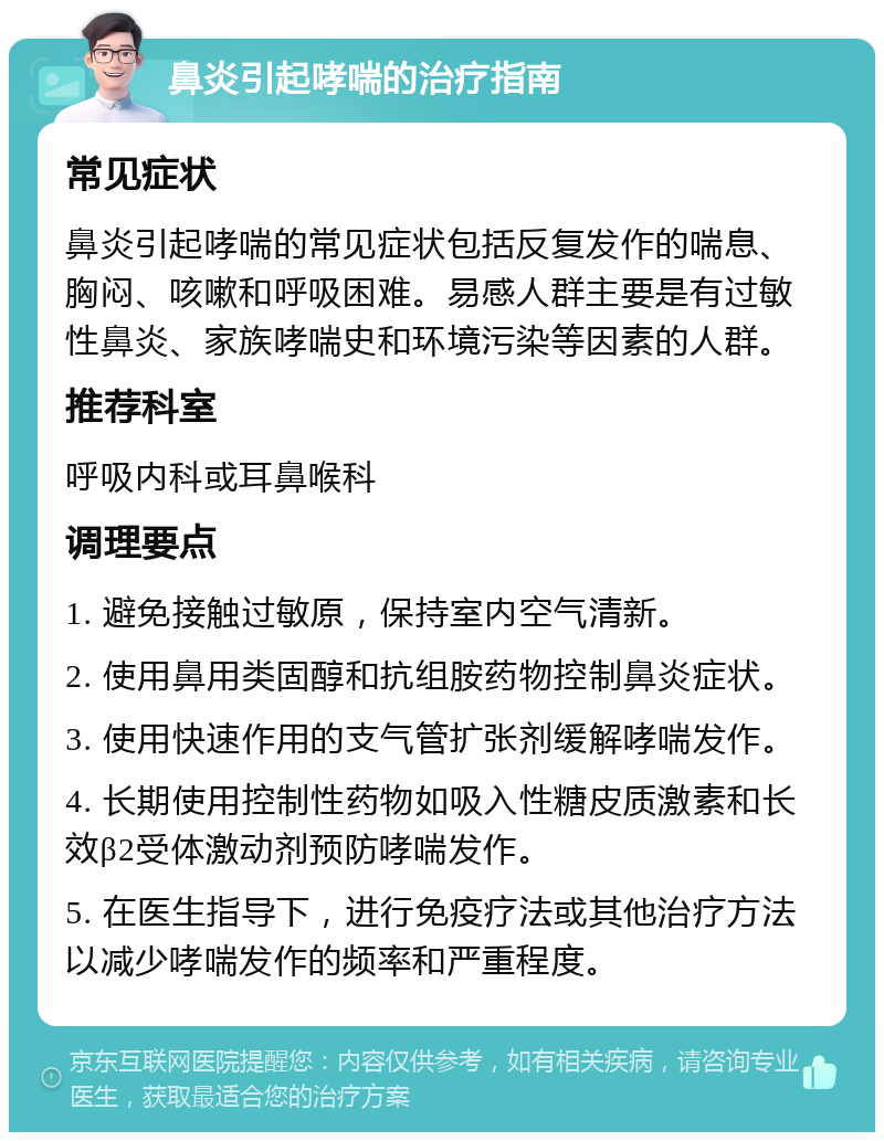 鼻炎引起哮喘的治疗指南 常见症状 鼻炎引起哮喘的常见症状包括反复发作的喘息、胸闷、咳嗽和呼吸困难。易感人群主要是有过敏性鼻炎、家族哮喘史和环境污染等因素的人群。 推荐科室 呼吸内科或耳鼻喉科 调理要点 1. 避免接触过敏原，保持室内空气清新。 2. 使用鼻用类固醇和抗组胺药物控制鼻炎症状。 3. 使用快速作用的支气管扩张剂缓解哮喘发作。 4. 长期使用控制性药物如吸入性糖皮质激素和长效β2受体激动剂预防哮喘发作。 5. 在医生指导下，进行免疫疗法或其他治疗方法以减少哮喘发作的频率和严重程度。