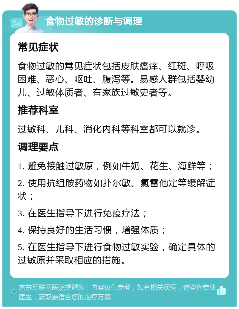 食物过敏的诊断与调理 常见症状 食物过敏的常见症状包括皮肤瘙痒、红斑、呼吸困难、恶心、呕吐、腹泻等。易感人群包括婴幼儿、过敏体质者、有家族过敏史者等。 推荐科室 过敏科、儿科、消化内科等科室都可以就诊。 调理要点 1. 避免接触过敏原，例如牛奶、花生、海鲜等； 2. 使用抗组胺药物如扑尔敏、氯雷他定等缓解症状； 3. 在医生指导下进行免疫疗法； 4. 保持良好的生活习惯，增强体质； 5. 在医生指导下进行食物过敏实验，确定具体的过敏原并采取相应的措施。