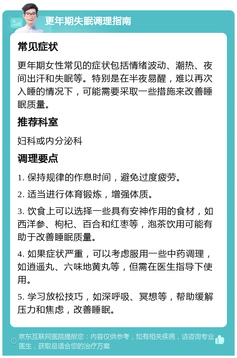 更年期失眠调理指南 常见症状 更年期女性常见的症状包括情绪波动、潮热、夜间出汗和失眠等。特别是在半夜易醒，难以再次入睡的情况下，可能需要采取一些措施来改善睡眠质量。 推荐科室 妇科或内分泌科 调理要点 1. 保持规律的作息时间，避免过度疲劳。 2. 适当进行体育锻炼，增强体质。 3. 饮食上可以选择一些具有安神作用的食材，如西洋参、枸杞、百合和红枣等，泡茶饮用可能有助于改善睡眠质量。 4. 如果症状严重，可以考虑服用一些中药调理，如逍遥丸、六味地黄丸等，但需在医生指导下使用。 5. 学习放松技巧，如深呼吸、冥想等，帮助缓解压力和焦虑，改善睡眠。