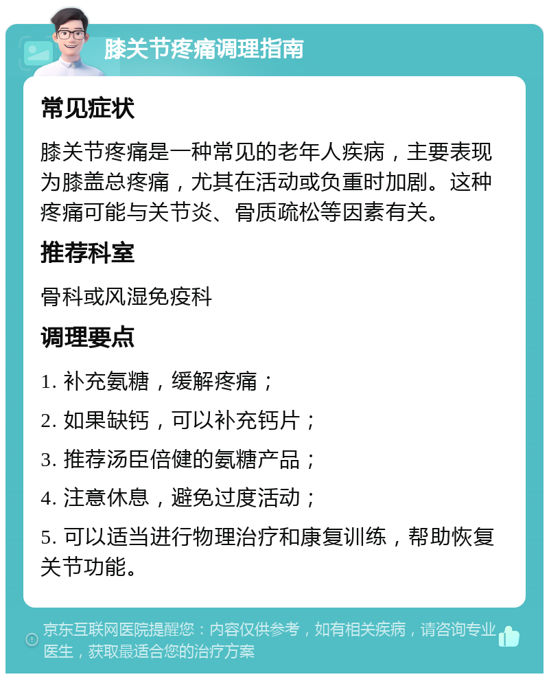 膝关节疼痛调理指南 常见症状 膝关节疼痛是一种常见的老年人疾病，主要表现为膝盖总疼痛，尤其在活动或负重时加剧。这种疼痛可能与关节炎、骨质疏松等因素有关。 推荐科室 骨科或风湿免疫科 调理要点 1. 补充氨糖，缓解疼痛； 2. 如果缺钙，可以补充钙片； 3. 推荐汤臣倍健的氨糖产品； 4. 注意休息，避免过度活动； 5. 可以适当进行物理治疗和康复训练，帮助恢复关节功能。