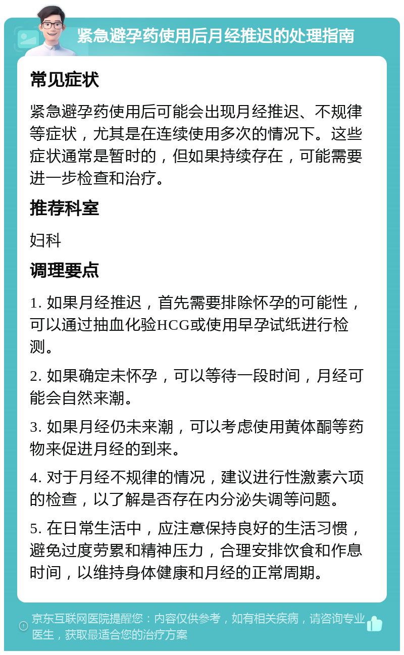 紧急避孕药使用后月经推迟的处理指南 常见症状 紧急避孕药使用后可能会出现月经推迟、不规律等症状，尤其是在连续使用多次的情况下。这些症状通常是暂时的，但如果持续存在，可能需要进一步检查和治疗。 推荐科室 妇科 调理要点 1. 如果月经推迟，首先需要排除怀孕的可能性，可以通过抽血化验HCG或使用早孕试纸进行检测。 2. 如果确定未怀孕，可以等待一段时间，月经可能会自然来潮。 3. 如果月经仍未来潮，可以考虑使用黄体酮等药物来促进月经的到来。 4. 对于月经不规律的情况，建议进行性激素六项的检查，以了解是否存在内分泌失调等问题。 5. 在日常生活中，应注意保持良好的生活习惯，避免过度劳累和精神压力，合理安排饮食和作息时间，以维持身体健康和月经的正常周期。