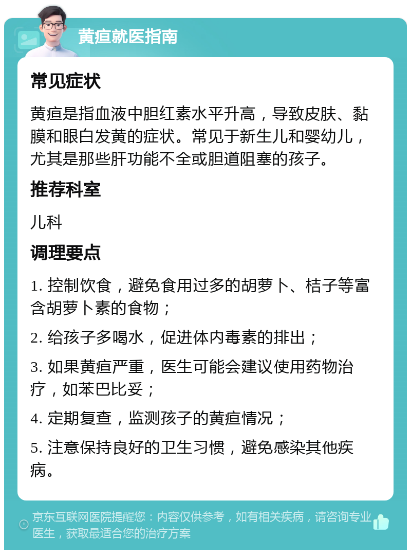 黄疸就医指南 常见症状 黄疸是指血液中胆红素水平升高，导致皮肤、黏膜和眼白发黄的症状。常见于新生儿和婴幼儿，尤其是那些肝功能不全或胆道阻塞的孩子。 推荐科室 儿科 调理要点 1. 控制饮食，避免食用过多的胡萝卜、桔子等富含胡萝卜素的食物； 2. 给孩子多喝水，促进体内毒素的排出； 3. 如果黄疸严重，医生可能会建议使用药物治疗，如苯巴比妥； 4. 定期复查，监测孩子的黄疸情况； 5. 注意保持良好的卫生习惯，避免感染其他疾病。