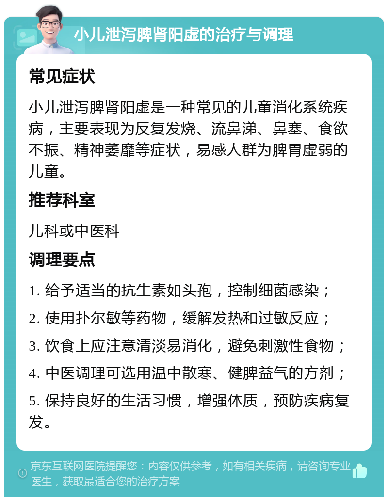 小儿泄泻脾肾阳虚的治疗与调理 常见症状 小儿泄泻脾肾阳虚是一种常见的儿童消化系统疾病，主要表现为反复发烧、流鼻涕、鼻塞、食欲不振、精神萎靡等症状，易感人群为脾胃虚弱的儿童。 推荐科室 儿科或中医科 调理要点 1. 给予适当的抗生素如头孢，控制细菌感染； 2. 使用扑尔敏等药物，缓解发热和过敏反应； 3. 饮食上应注意清淡易消化，避免刺激性食物； 4. 中医调理可选用温中散寒、健脾益气的方剂； 5. 保持良好的生活习惯，增强体质，预防疾病复发。