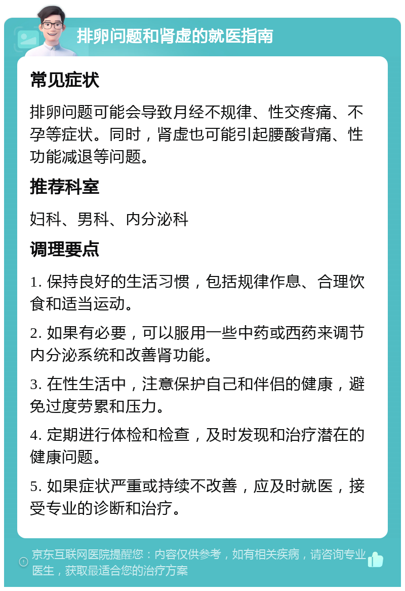 排卵问题和肾虚的就医指南 常见症状 排卵问题可能会导致月经不规律、性交疼痛、不孕等症状。同时，肾虚也可能引起腰酸背痛、性功能减退等问题。 推荐科室 妇科、男科、内分泌科 调理要点 1. 保持良好的生活习惯，包括规律作息、合理饮食和适当运动。 2. 如果有必要，可以服用一些中药或西药来调节内分泌系统和改善肾功能。 3. 在性生活中，注意保护自己和伴侣的健康，避免过度劳累和压力。 4. 定期进行体检和检查，及时发现和治疗潜在的健康问题。 5. 如果症状严重或持续不改善，应及时就医，接受专业的诊断和治疗。