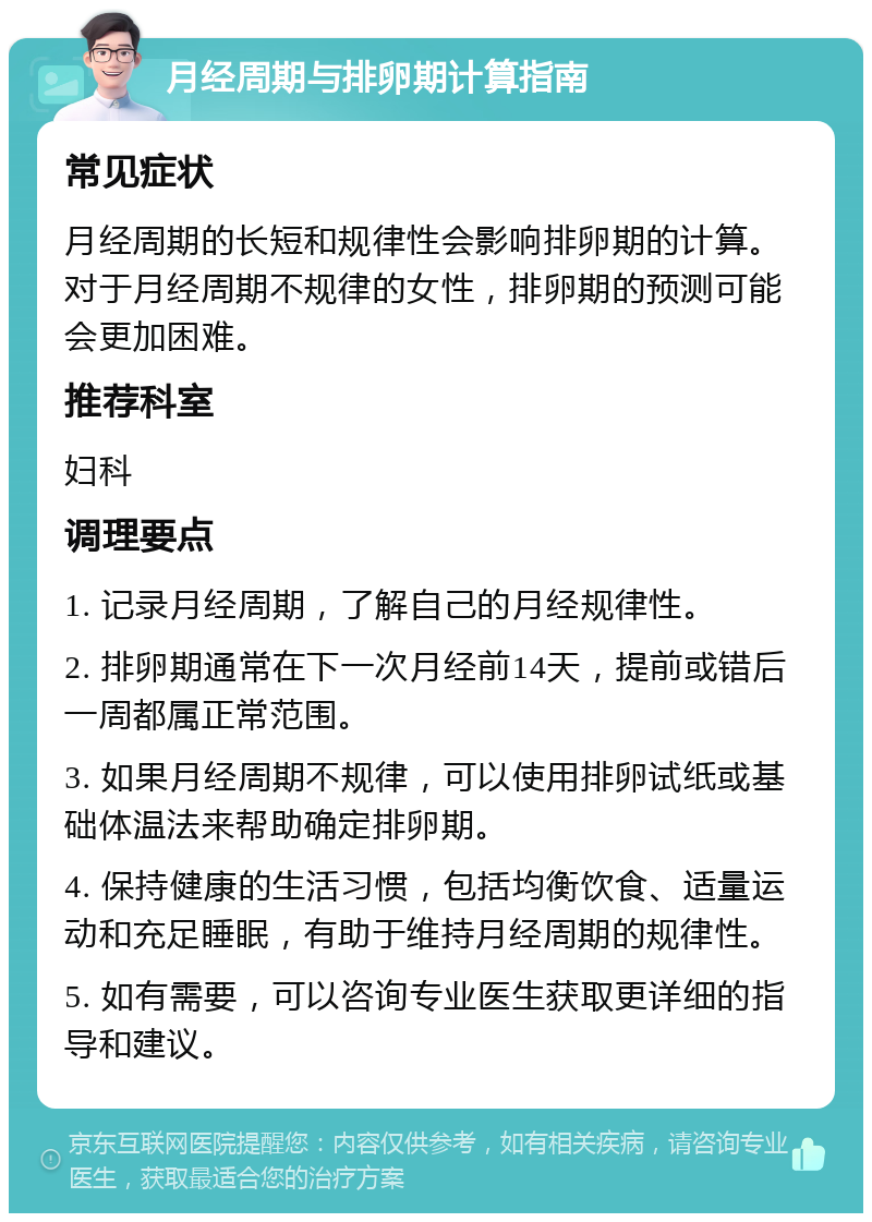 月经周期与排卵期计算指南 常见症状 月经周期的长短和规律性会影响排卵期的计算。对于月经周期不规律的女性，排卵期的预测可能会更加困难。 推荐科室 妇科 调理要点 1. 记录月经周期，了解自己的月经规律性。 2. 排卵期通常在下一次月经前14天，提前或错后一周都属正常范围。 3. 如果月经周期不规律，可以使用排卵试纸或基础体温法来帮助确定排卵期。 4. 保持健康的生活习惯，包括均衡饮食、适量运动和充足睡眠，有助于维持月经周期的规律性。 5. 如有需要，可以咨询专业医生获取更详细的指导和建议。