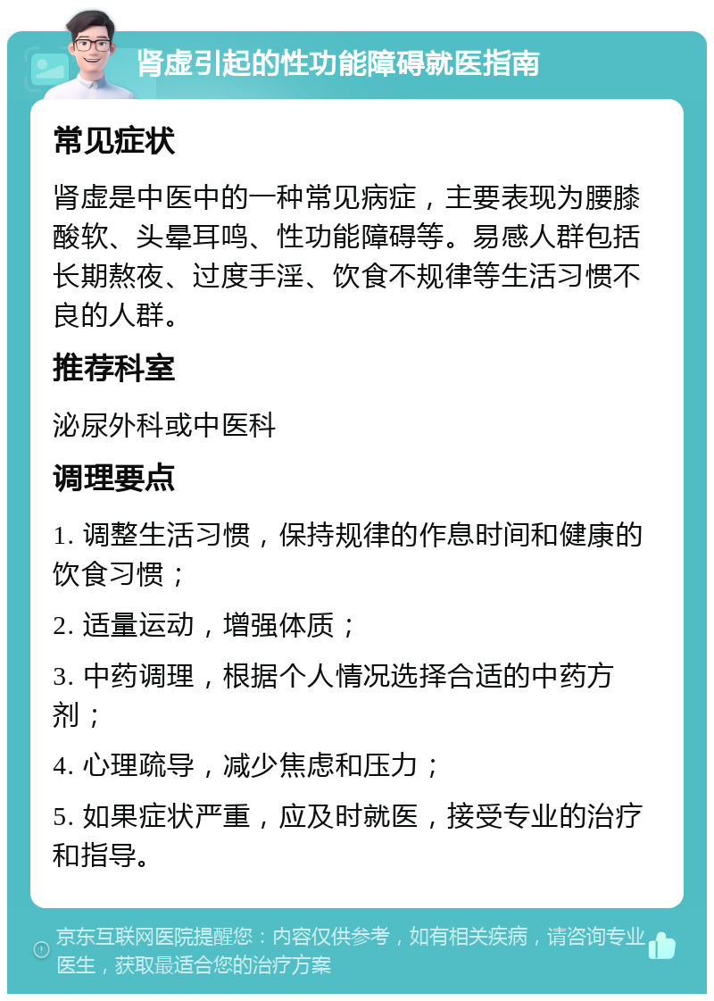 肾虚引起的性功能障碍就医指南 常见症状 肾虚是中医中的一种常见病症，主要表现为腰膝酸软、头晕耳鸣、性功能障碍等。易感人群包括长期熬夜、过度手淫、饮食不规律等生活习惯不良的人群。 推荐科室 泌尿外科或中医科 调理要点 1. 调整生活习惯，保持规律的作息时间和健康的饮食习惯； 2. 适量运动，增强体质； 3. 中药调理，根据个人情况选择合适的中药方剂； 4. 心理疏导，减少焦虑和压力； 5. 如果症状严重，应及时就医，接受专业的治疗和指导。