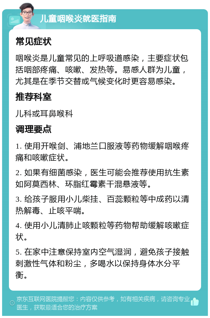 儿童咽喉炎就医指南 常见症状 咽喉炎是儿童常见的上呼吸道感染，主要症状包括咽部疼痛、咳嗽、发热等。易感人群为儿童，尤其是在季节交替或气候变化时更容易感染。 推荐科室 儿科或耳鼻喉科 调理要点 1. 使用开喉剑、浦地兰口服液等药物缓解咽喉疼痛和咳嗽症状。 2. 如果有细菌感染，医生可能会推荐使用抗生素如阿莫西林、环脂红霉素干混悬液等。 3. 给孩子服用小儿柴挂、百蕊颗粒等中成药以清热解毒、止咳平喘。 4. 使用小儿清肺止咳颗粒等药物帮助缓解咳嗽症状。 5. 在家中注意保持室内空气湿润，避免孩子接触刺激性气体和粉尘，多喝水以保持身体水分平衡。