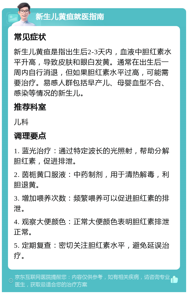 新生儿黄疸就医指南 常见症状 新生儿黄疸是指出生后2-3天内，血液中胆红素水平升高，导致皮肤和眼白发黄。通常在出生后一周内自行消退，但如果胆红素水平过高，可能需要治疗。易感人群包括早产儿、母婴血型不合、感染等情况的新生儿。 推荐科室 儿科 调理要点 1. 蓝光治疗：通过特定波长的光照射，帮助分解胆红素，促进排泄。 2. 茵栀黄口服液：中药制剂，用于清热解毒，利胆退黄。 3. 增加喂养次数：频繁喂养可以促进胆红素的排泄。 4. 观察大便颜色：正常大便颜色表明胆红素排泄正常。 5. 定期复查：密切关注胆红素水平，避免延误治疗。