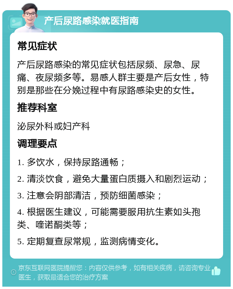 产后尿路感染就医指南 常见症状 产后尿路感染的常见症状包括尿频、尿急、尿痛、夜尿频多等。易感人群主要是产后女性，特别是那些在分娩过程中有尿路感染史的女性。 推荐科室 泌尿外科或妇产科 调理要点 1. 多饮水，保持尿路通畅； 2. 清淡饮食，避免大量蛋白质摄入和剧烈运动； 3. 注意会阴部清洁，预防细菌感染； 4. 根据医生建议，可能需要服用抗生素如头孢类、喹诺酮类等； 5. 定期复查尿常规，监测病情变化。