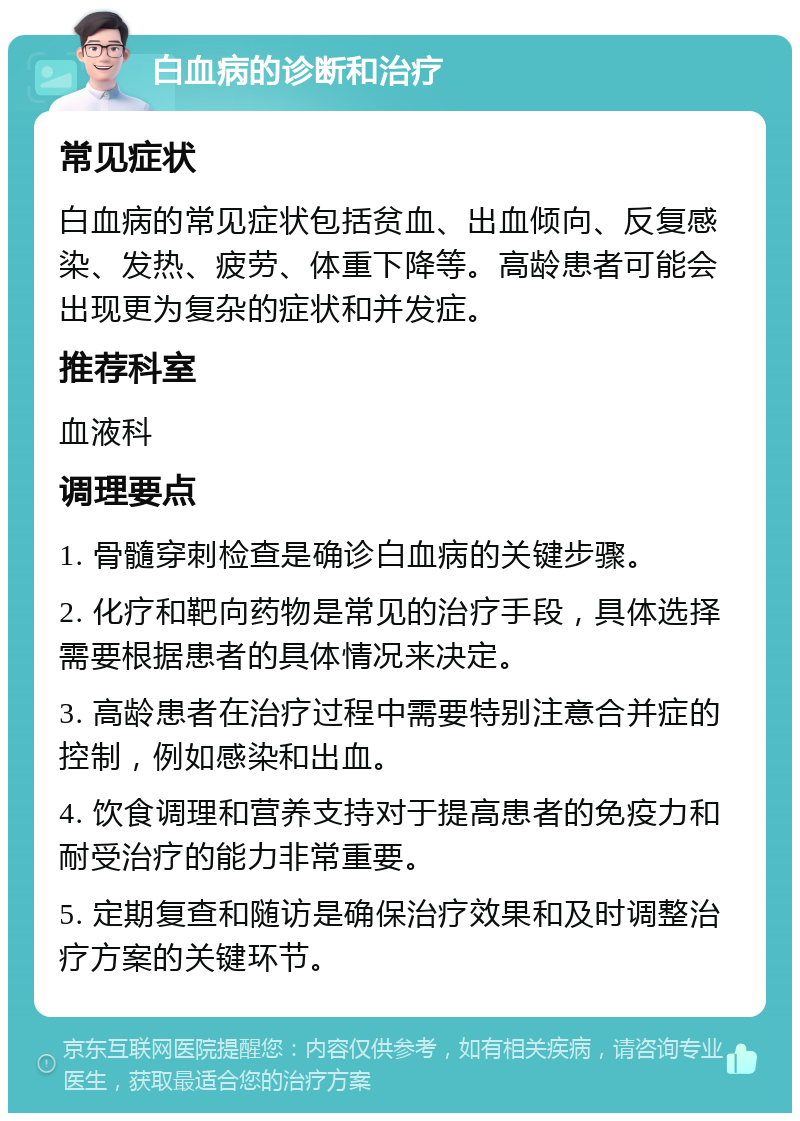 白血病的诊断和治疗 常见症状 白血病的常见症状包括贫血、出血倾向、反复感染、发热、疲劳、体重下降等。高龄患者可能会出现更为复杂的症状和并发症。 推荐科室 血液科 调理要点 1. 骨髓穿刺检查是确诊白血病的关键步骤。 2. 化疗和靶向药物是常见的治疗手段，具体选择需要根据患者的具体情况来决定。 3. 高龄患者在治疗过程中需要特别注意合并症的控制，例如感染和出血。 4. 饮食调理和营养支持对于提高患者的免疫力和耐受治疗的能力非常重要。 5. 定期复查和随访是确保治疗效果和及时调整治疗方案的关键环节。