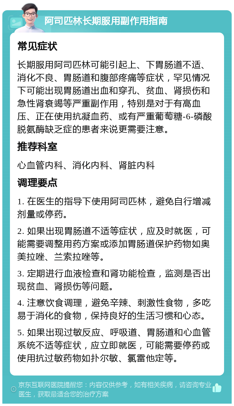 阿司匹林长期服用副作用指南 常见症状 长期服用阿司匹林可能引起上、下胃肠道不适、消化不良、胃肠道和腹部疼痛等症状，罕见情况下可能出现胃肠道出血和穿孔、贫血、肾损伤和急性肾衰竭等严重副作用，特别是对于有高血压、正在使用抗凝血药、或有严重葡萄糖-6-磷酸脱氨酶缺乏症的患者来说更需要注意。 推荐科室 心血管内科、消化内科、肾脏内科 调理要点 1. 在医生的指导下使用阿司匹林，避免自行增减剂量或停药。 2. 如果出现胃肠道不适等症状，应及时就医，可能需要调整用药方案或添加胃肠道保护药物如奥美拉唑、兰索拉唑等。 3. 定期进行血液检查和肾功能检查，监测是否出现贫血、肾损伤等问题。 4. 注意饮食调理，避免辛辣、刺激性食物，多吃易于消化的食物，保持良好的生活习惯和心态。 5. 如果出现过敏反应、呼吸道、胃肠道和心血管系统不适等症状，应立即就医，可能需要停药或使用抗过敏药物如扑尔敏、氯雷他定等。