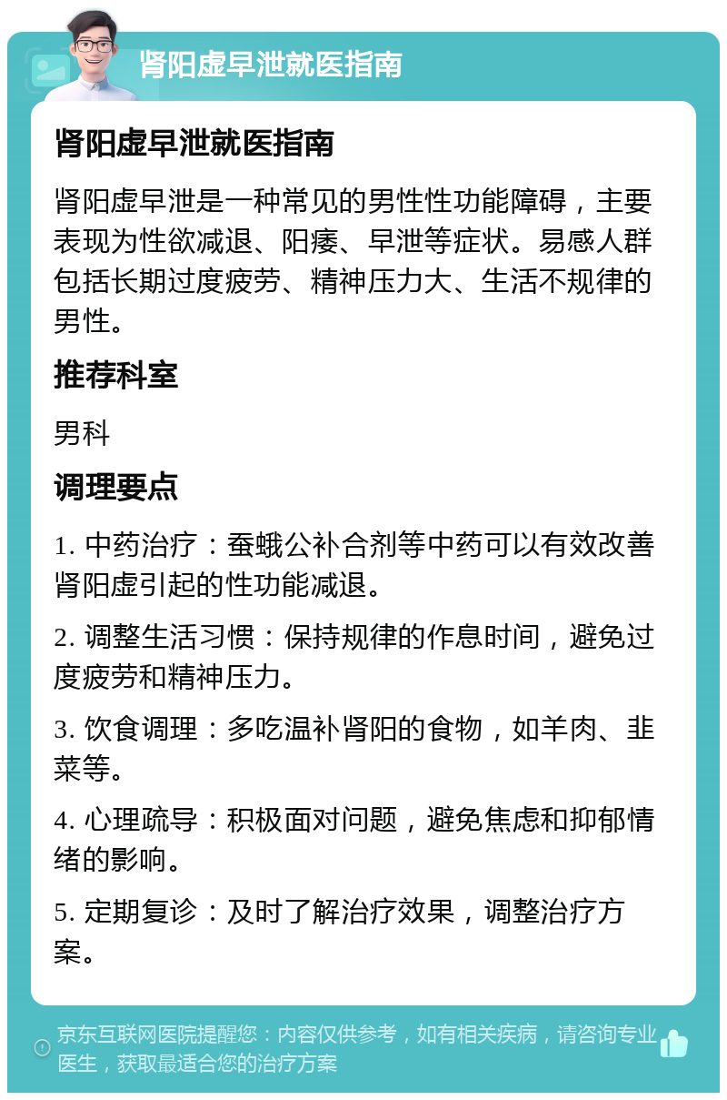 肾阳虚早泄就医指南 肾阳虚早泄就医指南 肾阳虚早泄是一种常见的男性性功能障碍，主要表现为性欲减退、阳痿、早泄等症状。易感人群包括长期过度疲劳、精神压力大、生活不规律的男性。 推荐科室 男科 调理要点 1. 中药治疗：蚕蛾公补合剂等中药可以有效改善肾阳虚引起的性功能减退。 2. 调整生活习惯：保持规律的作息时间，避免过度疲劳和精神压力。 3. 饮食调理：多吃温补肾阳的食物，如羊肉、韭菜等。 4. 心理疏导：积极面对问题，避免焦虑和抑郁情绪的影响。 5. 定期复诊：及时了解治疗效果，调整治疗方案。