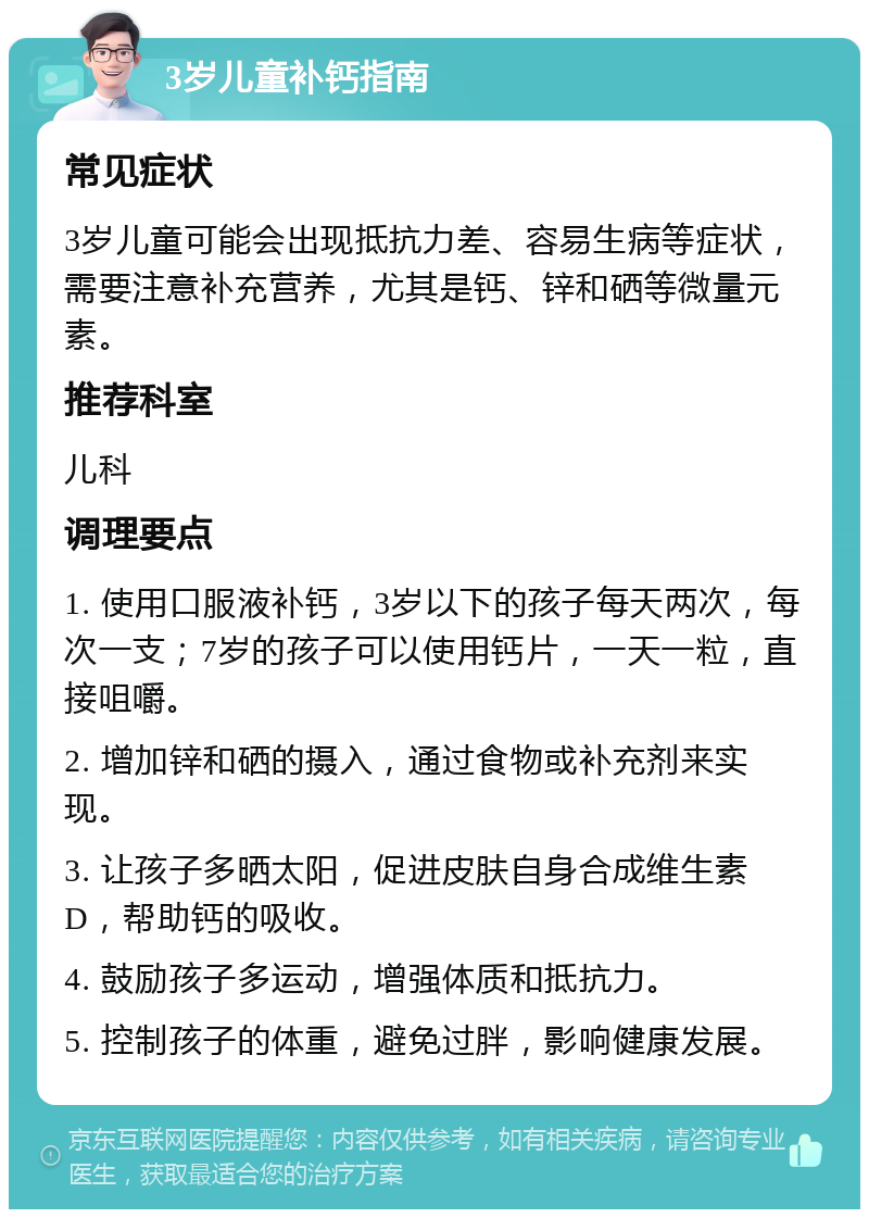 3岁儿童补钙指南 常见症状 3岁儿童可能会出现抵抗力差、容易生病等症状，需要注意补充营养，尤其是钙、锌和硒等微量元素。 推荐科室 儿科 调理要点 1. 使用口服液补钙，3岁以下的孩子每天两次，每次一支；7岁的孩子可以使用钙片，一天一粒，直接咀嚼。 2. 增加锌和硒的摄入，通过食物或补充剂来实现。 3. 让孩子多晒太阳，促进皮肤自身合成维生素D，帮助钙的吸收。 4. 鼓励孩子多运动，增强体质和抵抗力。 5. 控制孩子的体重，避免过胖，影响健康发展。