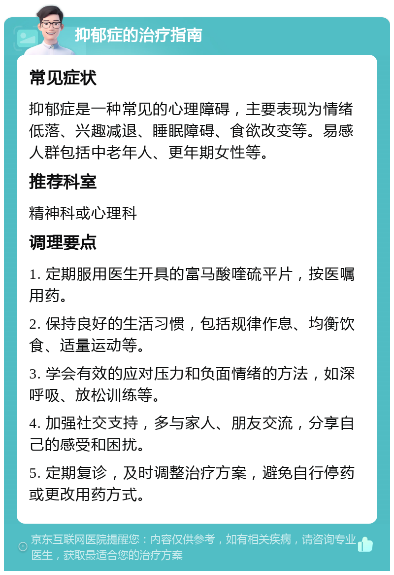 抑郁症的治疗指南 常见症状 抑郁症是一种常见的心理障碍，主要表现为情绪低落、兴趣减退、睡眠障碍、食欲改变等。易感人群包括中老年人、更年期女性等。 推荐科室 精神科或心理科 调理要点 1. 定期服用医生开具的富马酸喹硫平片，按医嘱用药。 2. 保持良好的生活习惯，包括规律作息、均衡饮食、适量运动等。 3. 学会有效的应对压力和负面情绪的方法，如深呼吸、放松训练等。 4. 加强社交支持，多与家人、朋友交流，分享自己的感受和困扰。 5. 定期复诊，及时调整治疗方案，避免自行停药或更改用药方式。