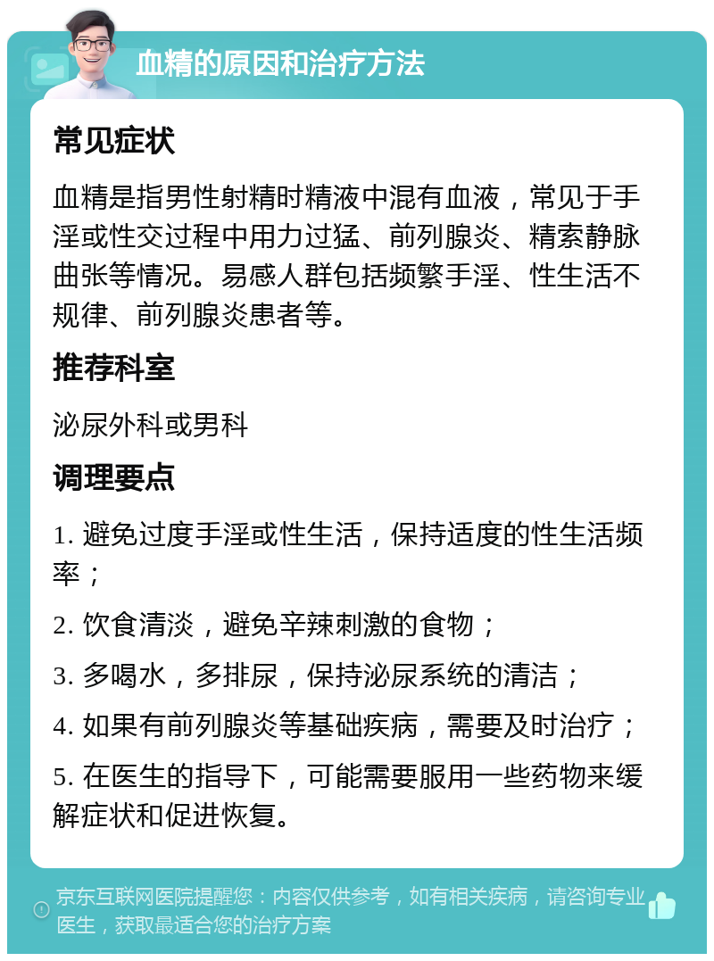 血精的原因和治疗方法 常见症状 血精是指男性射精时精液中混有血液，常见于手淫或性交过程中用力过猛、前列腺炎、精索静脉曲张等情况。易感人群包括频繁手淫、性生活不规律、前列腺炎患者等。 推荐科室 泌尿外科或男科 调理要点 1. 避免过度手淫或性生活，保持适度的性生活频率； 2. 饮食清淡，避免辛辣刺激的食物； 3. 多喝水，多排尿，保持泌尿系统的清洁； 4. 如果有前列腺炎等基础疾病，需要及时治疗； 5. 在医生的指导下，可能需要服用一些药物来缓解症状和促进恢复。