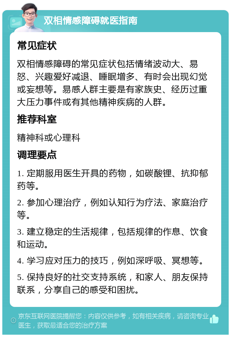 双相情感障碍就医指南 常见症状 双相情感障碍的常见症状包括情绪波动大、易怒、兴趣爱好减退、睡眠增多、有时会出现幻觉或妄想等。易感人群主要是有家族史、经历过重大压力事件或有其他精神疾病的人群。 推荐科室 精神科或心理科 调理要点 1. 定期服用医生开具的药物，如碳酸锂、抗抑郁药等。 2. 参加心理治疗，例如认知行为疗法、家庭治疗等。 3. 建立稳定的生活规律，包括规律的作息、饮食和运动。 4. 学习应对压力的技巧，例如深呼吸、冥想等。 5. 保持良好的社交支持系统，和家人、朋友保持联系，分享自己的感受和困扰。