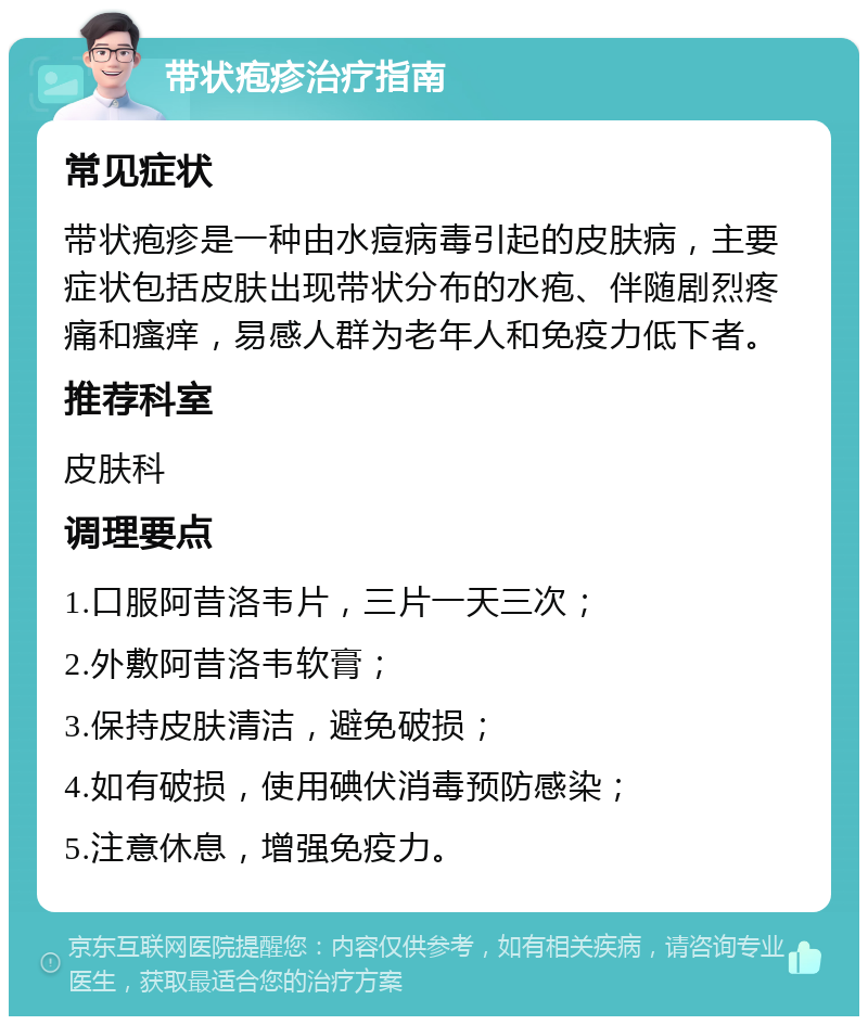 带状疱疹治疗指南 常见症状 带状疱疹是一种由水痘病毒引起的皮肤病，主要症状包括皮肤出现带状分布的水疱、伴随剧烈疼痛和瘙痒，易感人群为老年人和免疫力低下者。 推荐科室 皮肤科 调理要点 1.口服阿昔洛韦片，三片一天三次； 2.外敷阿昔洛韦软膏； 3.保持皮肤清洁，避免破损； 4.如有破损，使用碘伏消毒预防感染； 5.注意休息，增强免疫力。