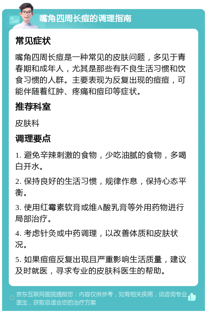 嘴角四周长痘的调理指南 常见症状 嘴角四周长痘是一种常见的皮肤问题，多见于青春期和成年人，尤其是那些有不良生活习惯和饮食习惯的人群。主要表现为反复出现的痘痘，可能伴随着红肿、疼痛和痘印等症状。 推荐科室 皮肤科 调理要点 1. 避免辛辣刺激的食物，少吃油腻的食物，多喝白开水。 2. 保持良好的生活习惯，规律作息，保持心态平衡。 3. 使用红霉素软膏或维A酸乳膏等外用药物进行局部治疗。 4. 考虑针灸或中药调理，以改善体质和皮肤状况。 5. 如果痘痘反复出现且严重影响生活质量，建议及时就医，寻求专业的皮肤科医生的帮助。