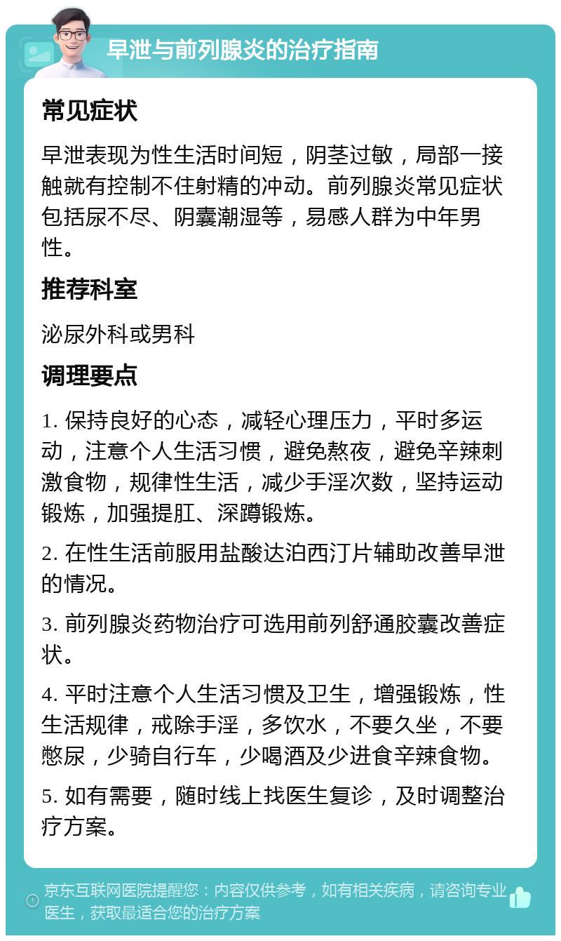 早泄与前列腺炎的治疗指南 常见症状 早泄表现为性生活时间短，阴茎过敏，局部一接触就有控制不住射精的冲动。前列腺炎常见症状包括尿不尽、阴囊潮湿等，易感人群为中年男性。 推荐科室 泌尿外科或男科 调理要点 1. 保持良好的心态，减轻心理压力，平时多运动，注意个人生活习惯，避免熬夜，避免辛辣刺激食物，规律性生活，减少手淫次数，坚持运动锻炼，加强提肛、深蹲锻炼。 2. 在性生活前服用盐酸达泊西汀片辅助改善早泄的情况。 3. 前列腺炎药物治疗可选用前列舒通胶囊改善症状。 4. 平时注意个人生活习惯及卫生，增强锻炼，性生活规律，戒除手淫，多饮水，不要久坐，不要憋尿，少骑自行车，少喝酒及少进食辛辣食物。 5. 如有需要，随时线上找医生复诊，及时调整治疗方案。