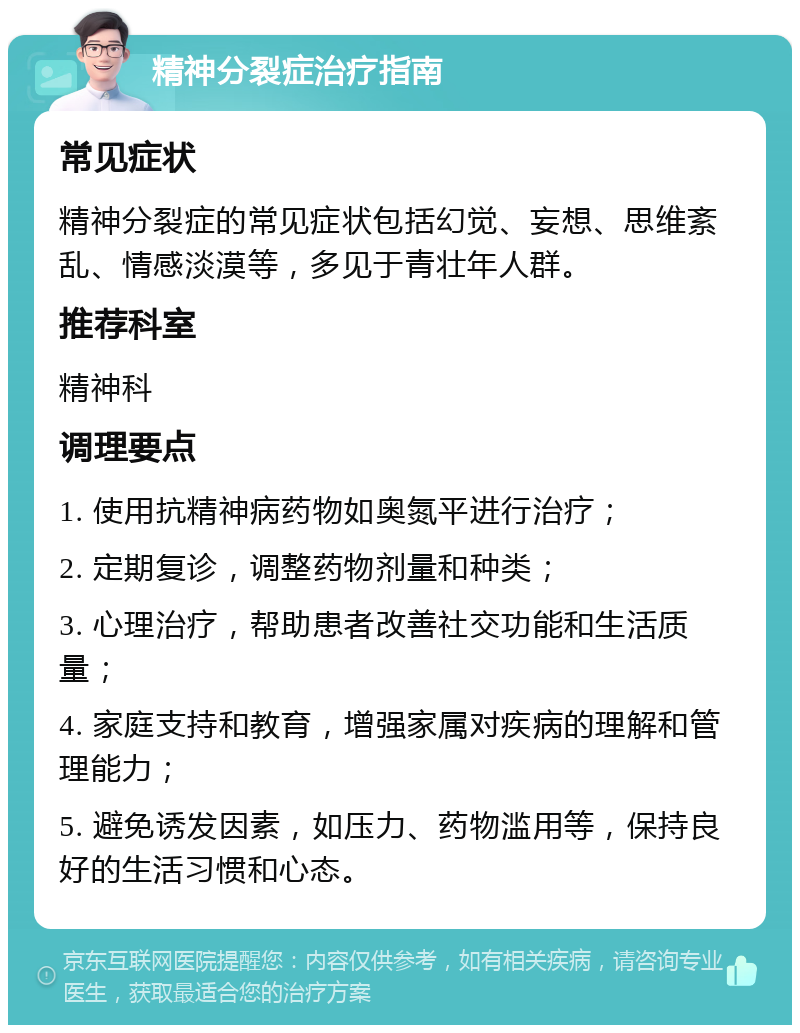 精神分裂症治疗指南 常见症状 精神分裂症的常见症状包括幻觉、妄想、思维紊乱、情感淡漠等，多见于青壮年人群。 推荐科室 精神科 调理要点 1. 使用抗精神病药物如奥氮平进行治疗； 2. 定期复诊，调整药物剂量和种类； 3. 心理治疗，帮助患者改善社交功能和生活质量； 4. 家庭支持和教育，增强家属对疾病的理解和管理能力； 5. 避免诱发因素，如压力、药物滥用等，保持良好的生活习惯和心态。