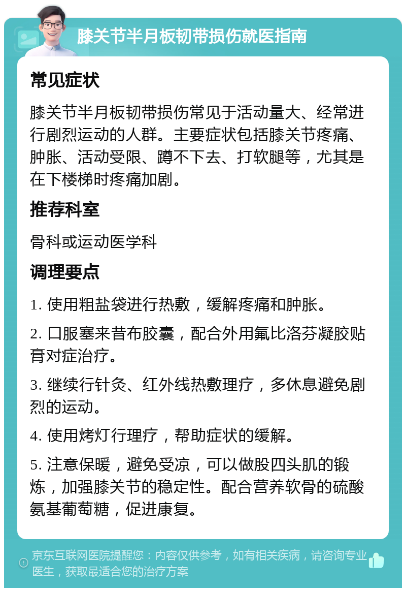 膝关节半月板韧带损伤就医指南 常见症状 膝关节半月板韧带损伤常见于活动量大、经常进行剧烈运动的人群。主要症状包括膝关节疼痛、肿胀、活动受限、蹲不下去、打软腿等，尤其是在下楼梯时疼痛加剧。 推荐科室 骨科或运动医学科 调理要点 1. 使用粗盐袋进行热敷，缓解疼痛和肿胀。 2. 口服塞来昔布胶囊，配合外用氟比洛芬凝胶贴膏对症治疗。 3. 继续行针灸、红外线热敷理疗，多休息避免剧烈的运动。 4. 使用烤灯行理疗，帮助症状的缓解。 5. 注意保暖，避免受凉，可以做股四头肌的锻炼，加强膝关节的稳定性。配合营养软骨的硫酸氨基葡萄糖，促进康复。