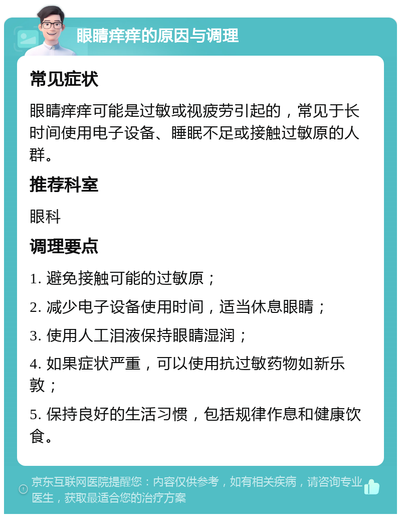 眼睛痒痒的原因与调理 常见症状 眼睛痒痒可能是过敏或视疲劳引起的，常见于长时间使用电子设备、睡眠不足或接触过敏原的人群。 推荐科室 眼科 调理要点 1. 避免接触可能的过敏原； 2. 减少电子设备使用时间，适当休息眼睛； 3. 使用人工泪液保持眼睛湿润； 4. 如果症状严重，可以使用抗过敏药物如新乐敦； 5. 保持良好的生活习惯，包括规律作息和健康饮食。