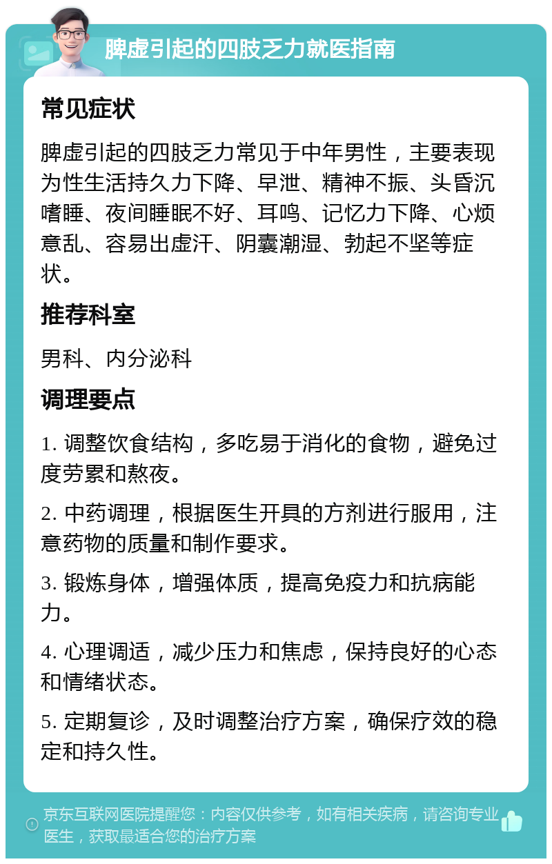 脾虚引起的四肢乏力就医指南 常见症状 脾虚引起的四肢乏力常见于中年男性，主要表现为性生活持久力下降、早泄、精神不振、头昏沉嗜睡、夜间睡眠不好、耳鸣、记忆力下降、心烦意乱、容易出虚汗、阴囊潮湿、勃起不坚等症状。 推荐科室 男科、内分泌科 调理要点 1. 调整饮食结构，多吃易于消化的食物，避免过度劳累和熬夜。 2. 中药调理，根据医生开具的方剂进行服用，注意药物的质量和制作要求。 3. 锻炼身体，增强体质，提高免疫力和抗病能力。 4. 心理调适，减少压力和焦虑，保持良好的心态和情绪状态。 5. 定期复诊，及时调整治疗方案，确保疗效的稳定和持久性。