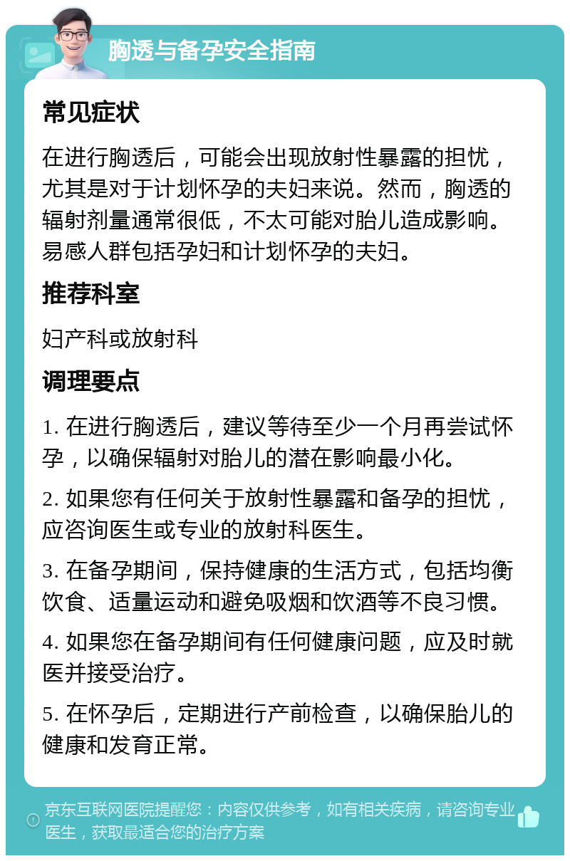 胸透与备孕安全指南 常见症状 在进行胸透后，可能会出现放射性暴露的担忧，尤其是对于计划怀孕的夫妇来说。然而，胸透的辐射剂量通常很低，不太可能对胎儿造成影响。易感人群包括孕妇和计划怀孕的夫妇。 推荐科室 妇产科或放射科 调理要点 1. 在进行胸透后，建议等待至少一个月再尝试怀孕，以确保辐射对胎儿的潜在影响最小化。 2. 如果您有任何关于放射性暴露和备孕的担忧，应咨询医生或专业的放射科医生。 3. 在备孕期间，保持健康的生活方式，包括均衡饮食、适量运动和避免吸烟和饮酒等不良习惯。 4. 如果您在备孕期间有任何健康问题，应及时就医并接受治疗。 5. 在怀孕后，定期进行产前检查，以确保胎儿的健康和发育正常。