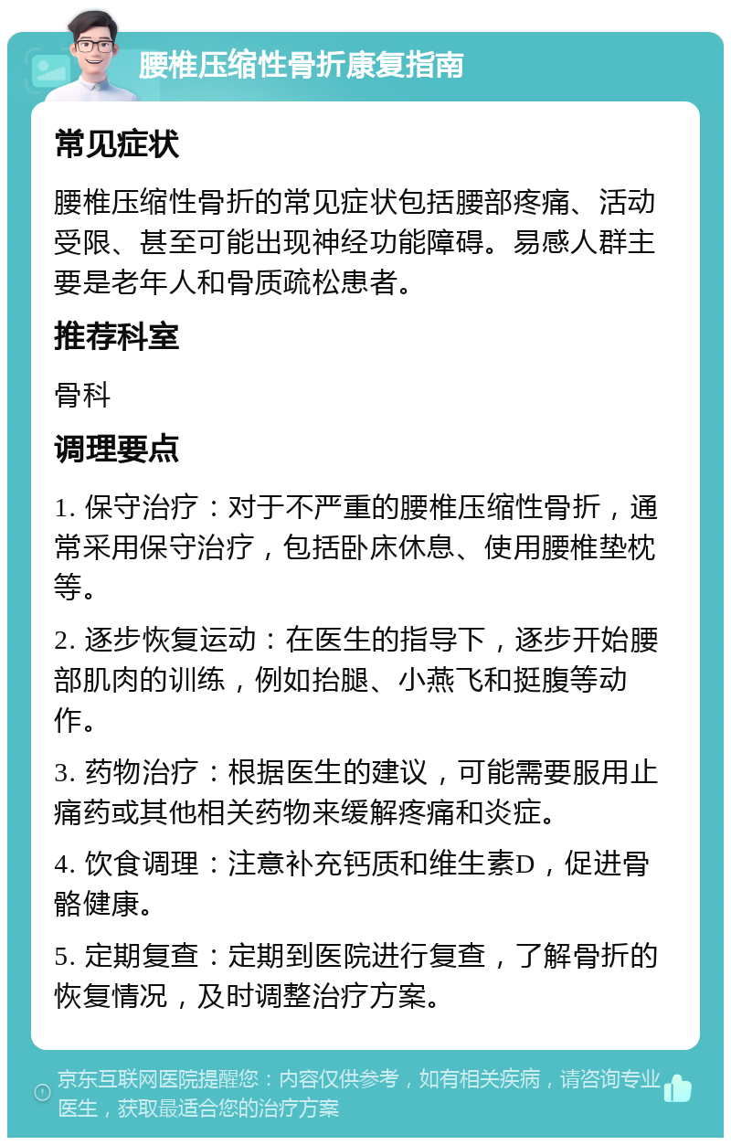 腰椎压缩性骨折康复指南 常见症状 腰椎压缩性骨折的常见症状包括腰部疼痛、活动受限、甚至可能出现神经功能障碍。易感人群主要是老年人和骨质疏松患者。 推荐科室 骨科 调理要点 1. 保守治疗：对于不严重的腰椎压缩性骨折，通常采用保守治疗，包括卧床休息、使用腰椎垫枕等。 2. 逐步恢复运动：在医生的指导下，逐步开始腰部肌肉的训练，例如抬腿、小燕飞和挺腹等动作。 3. 药物治疗：根据医生的建议，可能需要服用止痛药或其他相关药物来缓解疼痛和炎症。 4. 饮食调理：注意补充钙质和维生素D，促进骨骼健康。 5. 定期复查：定期到医院进行复查，了解骨折的恢复情况，及时调整治疗方案。