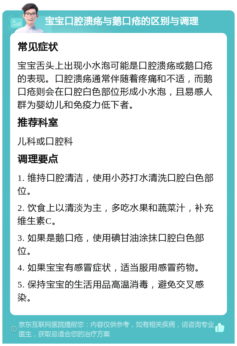 宝宝口腔溃疡与鹅口疮的区别与调理 常见症状 宝宝舌头上出现小水泡可能是口腔溃疡或鹅口疮的表现。口腔溃疡通常伴随着疼痛和不适，而鹅口疮则会在口腔白色部位形成小水泡，且易感人群为婴幼儿和免疫力低下者。 推荐科室 儿科或口腔科 调理要点 1. 维持口腔清洁，使用小苏打水清洗口腔白色部位。 2. 饮食上以清淡为主，多吃水果和蔬菜汁，补充维生素C。 3. 如果是鹅口疮，使用碘甘油涂抹口腔白色部位。 4. 如果宝宝有感冒症状，适当服用感冒药物。 5. 保持宝宝的生活用品高温消毒，避免交叉感染。