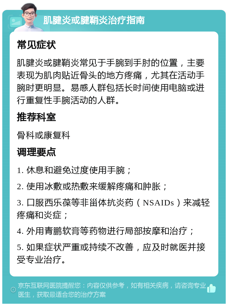 肌腱炎或腱鞘炎治疗指南 常见症状 肌腱炎或腱鞘炎常见于手腕到手肘的位置，主要表现为肌肉贴近骨头的地方疼痛，尤其在活动手腕时更明显。易感人群包括长时间使用电脑或进行重复性手腕活动的人群。 推荐科室 骨科或康复科 调理要点 1. 休息和避免过度使用手腕； 2. 使用冰敷或热敷来缓解疼痛和肿胀； 3. 口服西乐葆等非甾体抗炎药（NSAIDs）来减轻疼痛和炎症； 4. 外用青鹏软膏等药物进行局部按摩和治疗； 5. 如果症状严重或持续不改善，应及时就医并接受专业治疗。