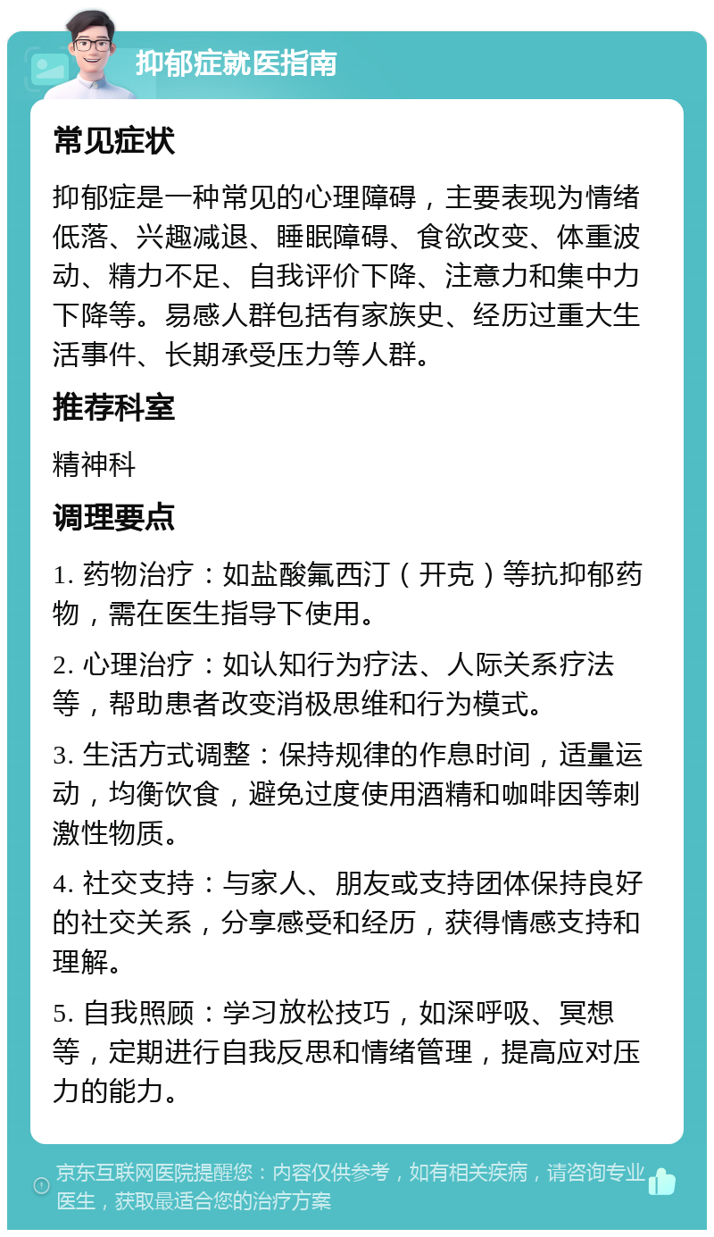 抑郁症就医指南 常见症状 抑郁症是一种常见的心理障碍，主要表现为情绪低落、兴趣减退、睡眠障碍、食欲改变、体重波动、精力不足、自我评价下降、注意力和集中力下降等。易感人群包括有家族史、经历过重大生活事件、长期承受压力等人群。 推荐科室 精神科 调理要点 1. 药物治疗：如盐酸氟西汀（开克）等抗抑郁药物，需在医生指导下使用。 2. 心理治疗：如认知行为疗法、人际关系疗法等，帮助患者改变消极思维和行为模式。 3. 生活方式调整：保持规律的作息时间，适量运动，均衡饮食，避免过度使用酒精和咖啡因等刺激性物质。 4. 社交支持：与家人、朋友或支持团体保持良好的社交关系，分享感受和经历，获得情感支持和理解。 5. 自我照顾：学习放松技巧，如深呼吸、冥想等，定期进行自我反思和情绪管理，提高应对压力的能力。