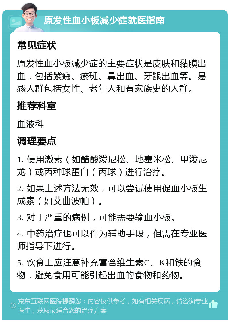 原发性血小板减少症就医指南 常见症状 原发性血小板减少症的主要症状是皮肤和黏膜出血，包括紫癜、瘀斑、鼻出血、牙龈出血等。易感人群包括女性、老年人和有家族史的人群。 推荐科室 血液科 调理要点 1. 使用激素（如醋酸泼尼松、地塞米松、甲泼尼龙）或丙种球蛋白（丙球）进行治疗。 2. 如果上述方法无效，可以尝试使用促血小板生成素（如艾曲波帕）。 3. 对于严重的病例，可能需要输血小板。 4. 中药治疗也可以作为辅助手段，但需在专业医师指导下进行。 5. 饮食上应注意补充富含维生素C、K和铁的食物，避免食用可能引起出血的食物和药物。