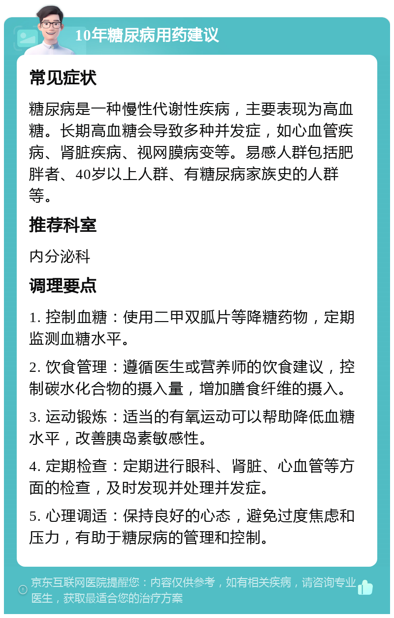 10年糖尿病用药建议 常见症状 糖尿病是一种慢性代谢性疾病，主要表现为高血糖。长期高血糖会导致多种并发症，如心血管疾病、肾脏疾病、视网膜病变等。易感人群包括肥胖者、40岁以上人群、有糖尿病家族史的人群等。 推荐科室 内分泌科 调理要点 1. 控制血糖：使用二甲双胍片等降糖药物，定期监测血糖水平。 2. 饮食管理：遵循医生或营养师的饮食建议，控制碳水化合物的摄入量，增加膳食纤维的摄入。 3. 运动锻炼：适当的有氧运动可以帮助降低血糖水平，改善胰岛素敏感性。 4. 定期检查：定期进行眼科、肾脏、心血管等方面的检查，及时发现并处理并发症。 5. 心理调适：保持良好的心态，避免过度焦虑和压力，有助于糖尿病的管理和控制。